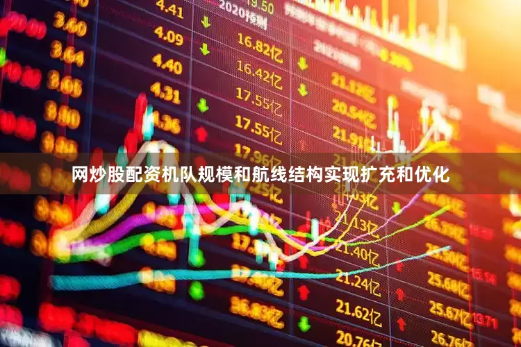 网炒股配资机队规模和航线结构实现扩充和优化