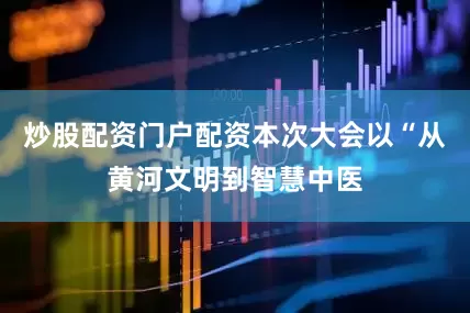 炒股配资门户配资本次大会以“从黄河文明到智慧中医