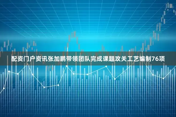配资门户资讯张加鹏带领团队完成课题攻关工艺编制76项