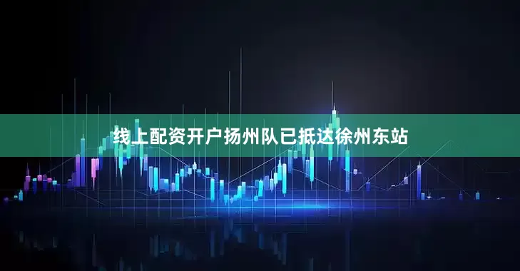 线上配资开户扬州队已抵达徐州东站