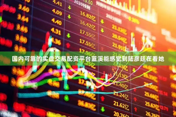 国内可靠的实盘交易配资平台蓝溪能感觉到陆彦廷在看她