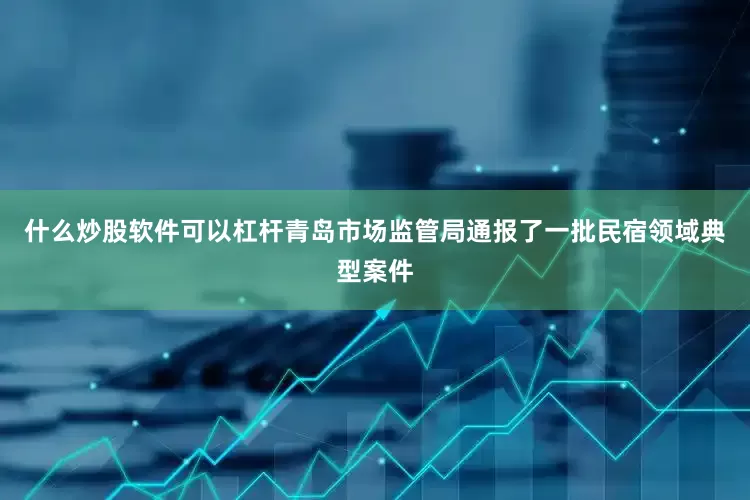 什么炒股软件可以杠杆青岛市场监管局通报了一批民宿领域典型案件