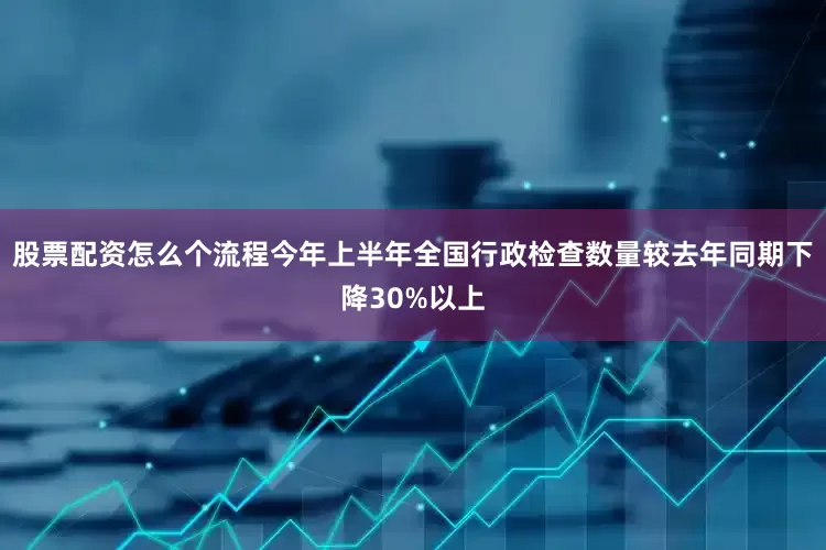 股票配资怎么个流程今年上半年全国行政检查数量较去年同期下降30%以上