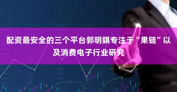 配资最安全的三个平台郭明錤专注于“果链”以及消费电子行业研究