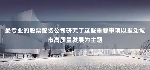 最专业的股票配资公司研究了这些重要事项以推动城市高质量发展为主题