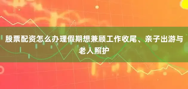 股票配资怎么办理假期想兼顾工作收尾、亲子出游与老人照护