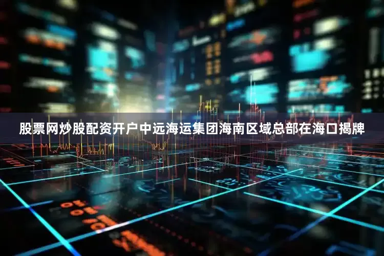 股票网炒股配资开户中远海运集团海南区域总部在海口揭牌