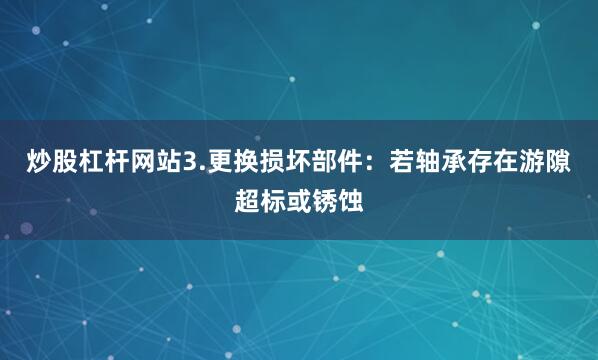 炒股杠杆网站3.更换损坏部件：若轴承存在游隙超标或锈蚀